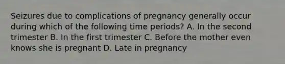 Seizures due to complications of pregnancy generally occur during which of the following time​ periods? A. In the second trimester B. In the first trimester C. Before the mother even knows she is pregnant D. Late in pregnancy