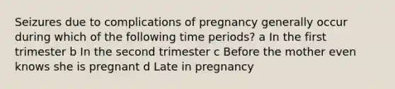 Seizures due to complications of pregnancy generally occur during which of the following time periods? a In the first trimester b In the second trimester c Before the mother even knows she is pregnant d Late in pregnancy