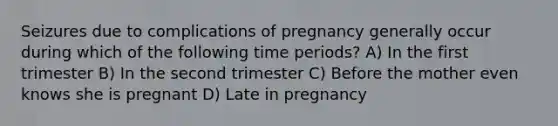 Seizures due to complications of pregnancy generally occur during which of the following time periods? A) In the first trimester B) In the second trimester C) Before the mother even knows she is pregnant D) Late in pregnancy