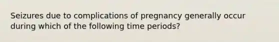 Seizures due to complications of pregnancy generally occur during which of the following time periods?