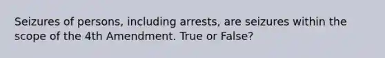 Seizures of persons, including arrests, are seizures within the scope of the 4th Amendment. True or False?