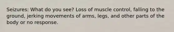 Seizures: What do you see? Loss of muscle control, falling to the ground, jerking movements of arms, legs, and other parts of the body or no response.
