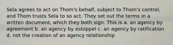 Sela agrees to act on Thom's behalf, subject to Thom's control, and Thom trusts Sela to so act. They set out the terms in a written document, which they both sign. This is a. an agency by agreement b. an agency by estoppel c. an agency by ratification d. not the creation of an agency relationship