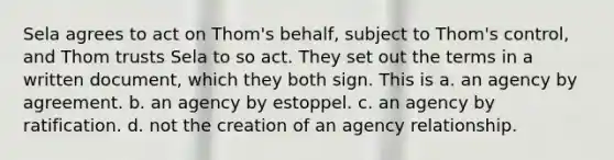 Sela agrees to act on Thom's behalf, subject to Thom's control, and Thom trusts Sela to so act. They set out the terms in a written document, which they both sign. This is a. an agency by agreement. b. an agency by estoppel. c. an agency by ratification. d. not the creation of an agency relationship.