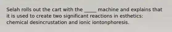 Selah rolls out the cart with the _____ machine and explains that it is used to create two significant reactions in esthetics: chemical desincrustation and ionic iontonphoresis.