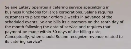 Selane Eatery operates a catering service specializing in business luncheons for large corporations. Selane requires customers to place their orders 2 weeks in advance of the scheduled events. Selane bills its customers on the tenth day of the month following the date of service and requires that payment be made within 30 days of the billing date. Conceptually, when should Selane recognize revenue related to its catering service?