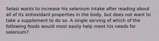 Selasi wants to increase his selenium intake after reading about all of its antioxidant properties in the body, but does not want to take a supplement to do so. A single serving of which of the following foods would most easily help meet his needs for selenium?