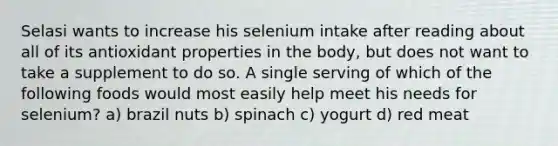 Selasi wants to increase his selenium intake after reading about all of its antioxidant properties in the body, but does not want to take a supplement to do so. A single serving of which of the following foods would most easily help meet his needs for selenium? a) brazil nuts b) spinach c) yogurt d) red meat