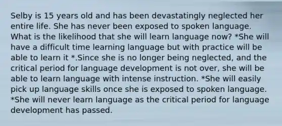 Selby is 15 years old and has been devastatingly neglected her entire life. She has never been exposed to spoken language. What is the likelihood that she will learn language now? *She will have a difficult time learning language but with practice will be able to learn it *.Since she is no longer being neglected, and the critical period for language development is not over, she will be able to learn language with intense instruction. *She will easily pick up language skills once she is exposed to spoken language. *She will never learn language as the critical period for language development has passed.