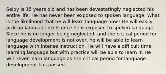 Selby is 15 years old and has been devastatingly neglected his entire life. He has never been exposed to spoken language. What is the likelihood that he will learn language now? He will easily pick up language skills once he is exposed to spoken language. Since he is no longer being neglected, and the critical period for language development is not over, he will be able to learn language with intense instruction. He will have a difficult time learning language but with practice will be able to learn it. He will never learn language as the critical period for language development has passed.