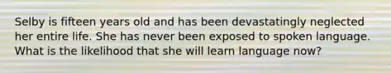 Selby is fifteen years old and has been devastatingly neglected her entire life. She has never been exposed to spoken language. What is the likelihood that she will learn language now?