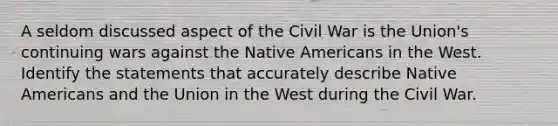 A seldom discussed aspect of the Civil War is the Union's continuing wars against the <a href='https://www.questionai.com/knowledge/k3QII3MXja-native-americans' class='anchor-knowledge'>native americans</a> in the West. Identify the statements that accurately describe Native Americans and the Union in the West during the Civil War.