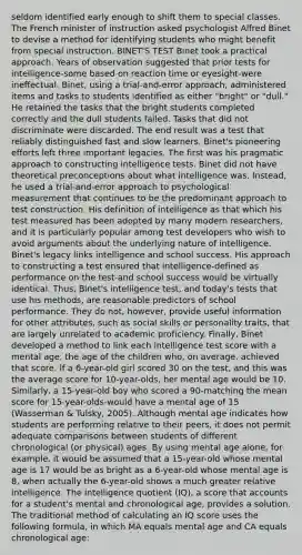 seldom identified early enough to shift them to special classes. The French minister of instruction asked psychologist Alfred Binet to devise a method for identifying students who might benefit from special instruction. BINET'S TEST Binet took a practical approach. Years of observation suggested that prior tests for intelligence-some based on reaction time or eyesight-were ineffectual. Binet, using a trial-and-error approach, administered items and tasks to students identified as either "bright" or "dull." He retained the tasks that the bright students completed correctly and the dull students failed. Tasks that did not discriminate were discarded. The end result was a test that reliably distinguished fast and slow learners. Binet's pioneering efforts left three important legacies. The first was his pragmatic approach to constructing intelligence tests. Binet did not have theoretical preconceptions about what intelligence was. Instead, he used a trial-and-error approach to psychological measurement that continues to be the predominant approach to test construction. His definition of intelligence as that which his test measured has been adopted by many modern researchers, and it is particularly popular among test developers who wish to avoid arguments about the underlying nature of intelligence. Binet's legacy links intelligence and school success. His approach to constructing a test ensured that intelligence-defined as performance on the test-and school success would be virtually identical. Thus, Binet's intelligence test, and today's tests that use his methods, are reasonable predictors of school performance. They do not, however, provide useful information for other attributes, such as social skills or personality traits, that are largely unrelated to academic proficiency. Finally, Binet developed a method to link each intelligence test score with a mental age, the age of the children who, on average, achieved that score. If a 6-year-old girl scored 30 on the test, and this was the average score for 10-year-olds, her mental age would be 10. Similarly, a 15-year-old boy who scored a 90-matching the mean score for 15-year-olds-would have a mental age of 15 (Wasserman & Tulsky, 2005). Although mental age indicates how students are performing relative to their peers, it does not permit adequate comparisons between students of different chronological (or physical) ages. By using mental age alone, for example, it would be assumed that a 15-year-old whose mental age is 17 would be as bright as a 6-year-old whose mental age is 8, when actually the 6-year-old shows a much greater relative intelligence. The intelligence quotient (IQ), a score that accounts for a student's mental and chronological age, provides a solution. The traditional method of calculating an IQ score uses the following formula, in which MA equals mental age and CA equals chronological age: