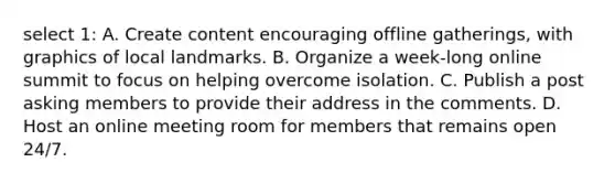 select 1: A. Create content encouraging offline gatherings, with graphics of local landmarks. B. Organize a week-long online summit to focus on helping overcome isolation. C. Publish a post asking members to provide their address in the comments. D. Host an online meeting room for members that remains open 24/7.
