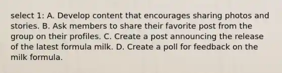 select 1: A. Develop content that encourages sharing photos and stories. B. Ask members to share their favorite post from the group on their profiles. C. Create a post announcing the release of the latest formula milk. D. Create a poll for feedback on the milk formula.