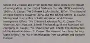 Select the 2 cause and effect pairs that best explain the impact of immigration on the United States in the late 1800's and early 1900's: A. Cause: The Chinese Exclusion Act. Effect: The removal of trade barriers between China and the United States. B. Cause: Mining lead to an influx of Latin American and Chinese immigrants. Effect: The Chinese Exclusion Act. C. Cause: The Sherman Anti-Trust Act. Effect: The breakup of the Standard Oil company. D. Cause: The Homestead Act. Effect: The destruction of the American bison. E. Cause: The demand for cheap factory labor. Effect: The rise of immigration from Southern and Eastern Europe.