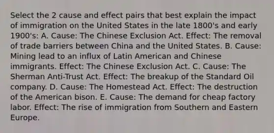 Select the 2 cause and effect pairs that best explain the impact of immigration on the United States in the late 1800's and early 1900's: A. Cause: The Chinese Exclusion Act. Effect: The removal of trade barriers between China and the United States. B. Cause: Mining lead to an influx of Latin American and Chinese immigrants. Effect: The Chinese Exclusion Act. C. Cause: The Sherman Anti-Trust Act. Effect: The breakup of the Standard Oil company. D. Cause: The Homestead Act. Effect: The destruction of the American bison. E. Cause: The demand for cheap factory labor. Effect: The rise of immigration from Southern and Eastern Europe.