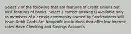 Select 2 of the following that are features of Credit Unions but NOT features of Banks. Select 2 correct answer(s) Available only to members of a certain community Owned by Stockholders Will issue Debit Cards Are Nonprofit Institutions that offer low interest rates Have Checking and Savings Accounts