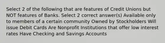 Select 2 of the following that are features of Credit Unions but NOT features of Banks. Select 2 correct answer(s) Available only to members of a certain community Owned by Stockholders Will issue Debit Cards Are Nonprofit Institutions that offer low interest rates Have Checking and Savings Accounts