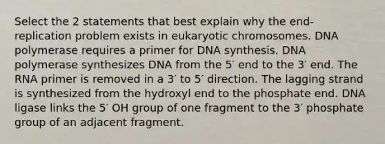 Select the 2 statements that best explain why the end-replication problem exists in eukaryotic chromosomes. DNA polymerase requires a primer for DNA synthesis. DNA polymerase synthesizes DNA from the 5′ end to the 3′ end. The RNA primer is removed in a 3′ to 5′ direction. The lagging strand is synthesized from the hydroxyl end to the phosphate end. DNA ligase links the 5′ OH group of one fragment to the 3′ phosphate group of an adjacent fragment.