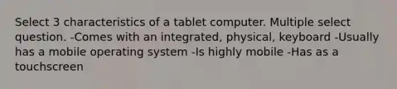 Select 3 characteristics of a tablet computer. Multiple select question. -Comes with an integrated, physical, keyboard -Usually has a mobile operating system -Is highly mobile -Has as a touchscreen