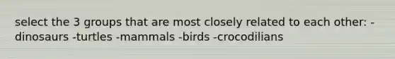 select the 3 groups that are most closely related to each other: -dinosaurs -turtles -mammals -birds -crocodilians