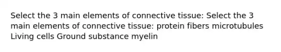 Select the 3 main elements of connective tissue: Select the 3 main elements of connective tissue: protein fibers microtubules Living cells Ground substance myelin