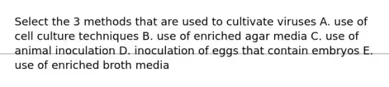 Select the 3 methods that are used to cultivate viruses A. use of cell culture techniques B. use of enriched agar media C. use of animal inoculation D. inoculation of eggs that contain embryos E. use of enriched broth media