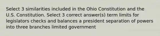 Select 3 similarities included in the Ohio Constitution and the U.S. Constitution. Select 3 correct answer(s) term limits for legislators checks and balances a president separation of powers into three branches limited government