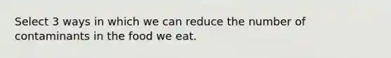 Select 3 ways in which we can reduce the number of contaminants in the food we eat.