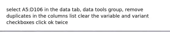 select A5:D106 in the data tab, data tools group, remove duplicates in the columns list clear the variable and variant checkboxes click ok twice