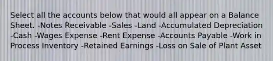 Select all the accounts below that would all appear on a Balance Sheet. -Notes Receivable -Sales -Land -Accumulated Depreciation -Cash -Wages Expense -Rent Expense -Accounts Payable -Work in Process Inventory -Retained Earnings -Loss on Sale of Plant Asset