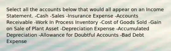 Select all the accounts below that would all appear on an Income Statement. -Cash -Sales -Insurance Expense -Accounts Receivable -Work In Process Inventory -Cost of Goods Sold -Gain on Sale of Plant Asset -Depreciation Expense -Accumulated Depreciation -Allowance for Doubtful Accounts -Bad Debt Expense