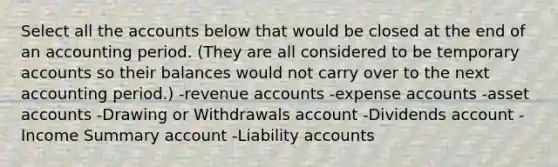 Select all the accounts below that would be closed at the end of an accounting period. (They are all considered to be temporary accounts so their balances would not carry over to the next accounting period.) -revenue accounts -expense accounts -asset accounts -Drawing or Withdrawals account -Dividends account -Income Summary account -Liability accounts