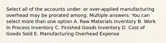 Select all of the accounts under- or over-applied manufacturing overhead may be prorated among. Multiple answers: You can select more than one option A. Raw Materials Inventory B. Work In Process Inventory C. Finished Goods Inventory D. Cost of Goods Sold E. Manufacturing Overhead Expense