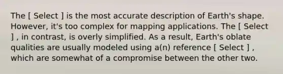 The [ Select ] is the most accurate description of Earth's shape. However, it's too complex for mapping applications. The [ Select ] , in contrast, is overly simplified. As a result, Earth's oblate qualities are usually modeled using a(n) reference [ Select ] , which are somewhat of a compromise between the other two.