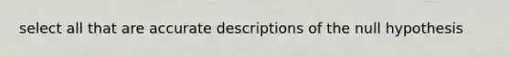 select all that are accurate descriptions of the null hypothesis