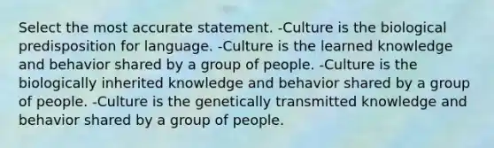 Select the most accurate statement. -Culture is the biological predisposition for language. -Culture is the learned knowledge and behavior shared by a group of people. -Culture is the biologically inherited knowledge and behavior shared by a group of people. -Culture is the genetically transmitted knowledge and behavior shared by a group of people.