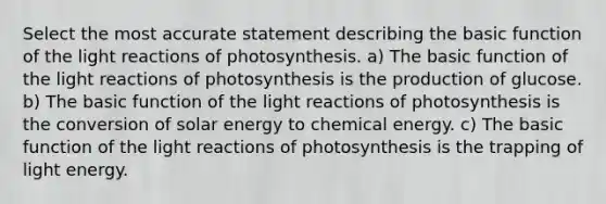 Select the most accurate statement describing the basic function of the light reactions of photosynthesis. a) The basic function of the light reactions of photosynthesis is the production of glucose. b) The basic function of the light reactions of photosynthesis is the conversion of solar energy to chemical energy. c) The basic function of the light reactions of photosynthesis is the trapping of light energy.