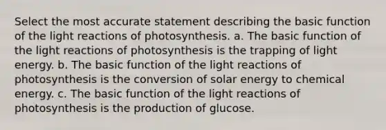 Select the most accurate statement describing the basic function of the light reactions of photosynthesis. a. The basic function of the light reactions of photosynthesis is the trapping of light energy. b. The basic function of the light reactions of photosynthesis is the conversion of solar energy to chemical energy. c. The basic function of the light reactions of photosynthesis is the production of glucose.