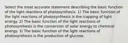 Select the most accurate statement describing the basic function of the light reactions of photosynthesis. 1) The basic function of the light reactions of photosynthesis is the trapping of light energy. 2) The basic function of the light reactions of photosynthesis is the conversion of solar energy to chemical energy. 3) The basic function of the light reactions of photosynthesis is the production of glucose.