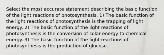 Select the most accurate statement describing the basic function of the light reactions of photosynthesis. 1) The basic function of the light reactions of photosynthesis is the trapping of light energy. 2) The basic function of the light reactions of photosynthesis is the conversion of solar energy to chemical energy. 3) The basic function of the light reactions of photosynthesis is the production of glucose.