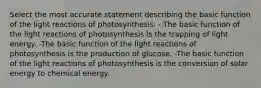 Select the most accurate statement describing the basic function of the light reactions of photosynthesis. - The basic function of the light reactions of photosynthesis is the trapping of light energy. -The basic function of the light reactions of photosynthesis is the production of glucose. -The basic function of the light reactions of photosynthesis is the conversion of solar energy to chemical energy.