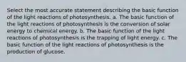 Select the most accurate statement describing the basic function of the light reactions of photosynthesis. a. The basic function of the light reactions of photosynthesis is the conversion of solar energy to chemical energy. b. The basic function of the light reactions of photosynthesis is the trapping of light energy. c. The basic function of the light reactions of photosynthesis is the production of glucose.