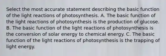 Select the most accurate statement describing the basic function of the light reactions of photosynthesis. A. The basic function of the light reactions of photosynthesis is the production of glucose. B. The basic function of the light reactions of photosynthesis is the conversion of solar energy to chemical energy. C. The basic function of the light reactions of photosynthesis is the trapping of light energy.