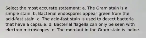 Select the most accurate statement: a. The <a href='https://www.questionai.com/knowledge/kRRIXBW3v0-gram-stain' class='anchor-knowledge'>gram stain</a> is a simple stain. b. Bacterial endospores appear green from the acid-fast stain. c. The acid-fast stain is used to detect bacteria that have a capsule. d. Bacterial flagella can only be seen with <a href='https://www.questionai.com/knowledge/kiUqHWc0CQ-electron-microscopes' class='anchor-knowledge'>electron microscopes</a>. e. The mordant in the Gram stain is iodine.