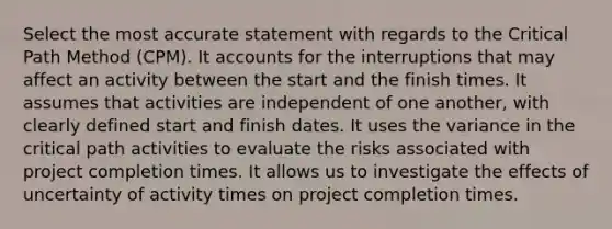 Select the most accurate statement with regards to the Critical Path Method (CPM). It accounts for the interruptions that may affect an activity between the start and the finish times. It assumes that activities are independent of one another, with clearly defined start and finish dates. It uses the variance in the critical path activities to evaluate the risks associated with project completion times. It allows us to investigate the effects of uncertainty of activity times on project completion times.