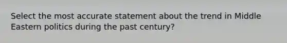 Select the most accurate statement about the trend in Middle Eastern politics during the past century?