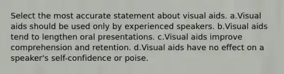 Select the most accurate statement about visual aids. a.Visual aids should be used only by experienced speakers. b.Visual aids tend to lengthen oral presentations. c.Visual aids improve comprehension and retention. d.Visual aids have no effect on a speaker's self-confidence or poise.