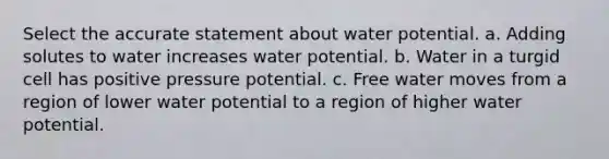 Select the accurate statement about water potential. a. Adding solutes to water increases water potential. b. Water in a turgid cell has positive pressure potential. c. Free water moves from a region of lower water potential to a region of higher water potential.